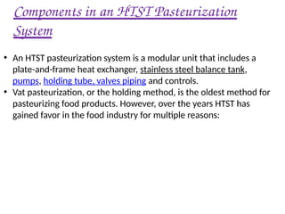 Components in an HTST Pasteurization
System
• An HTST pasteurization system is a modular unit that includes a
plate-and-frame heat exchanger, stainless steel balance tank,
pumps, holding tube, valves piping and controls.
• Vat pasteurization, or the holding method, is the oldest method for
pasteurizing food products. However, over the years HTST has
gained favor in the food industry for multiple reasons:
 