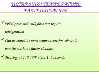 ULTRA HIGH TEMPERATURE
PASTEURIZATION
UTH processed milk does not require
refrigeration
Can be stored at room temperature for about 2
months without flavor changes
Heating at 140-1500 C for 1 -3 seconds
 