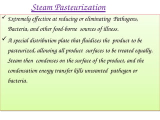 Steam Pasteurization
 Extremely effective at reducing or eliminating Pathogens,
Bacteria, and other food-borne sources of illness.
A special distribution plate that fluidizes the product to be
pasteurized, allowing all product surfaces to be treated equally.
Steam then condenses on the surface of the product, and the
condensation energy transfer kills unwanted pathogen or
bacteria.
 