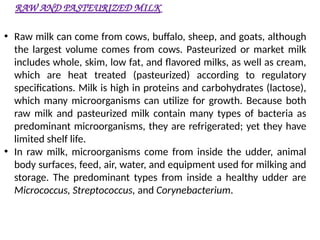 RAW AND PASTEURIZED MILK
• Raw milk can come from cows, buffalo, sheep, and goats, although
the largest volume comes from cows. Pasteurized or market milk
includes whole, skim, low fat, and flavored milks, as well as cream,
which are heat treated (pasteurized) according to regulatory
specifications. Milk is high in proteins and carbohydrates (lactose),
which many microorganisms can utilize for growth. Because both
raw milk and pasteurized milk contain many types of bacteria as
predominant microorganisms, they are refrigerated; yet they have
limited shelf life.
• In raw milk, microorganisms come from inside the udder, animal
body surfaces, feed, air, water, and equipment used for milking and
storage. The predominant types from inside a healthy udder are
Micrococcus, Streptococcus, and Corynebacterium.
 