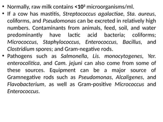 • Normally, raw milk contains <103
microorganisms/ml.
• If a cow has mastitis, Streptococcus agalactiae, Sta. aureus,
coliforms, and Pseudomonas can be excreted in relatively high
numbers. Contaminants from animals, feed, soil, and water
predominantly have lactic acid bacteria; coliforms;
Micrococcus, Staphylococcus, Enterococcus, Bacillus, and
Clostridium spores; and Gram-negative rods.
• Pathogens such as Salmonella, Lis. monocytogenes, Yer.
enterocolitica, and Cam. jejuni can also come from some of
these sources. Equipment can be a major source of
Gramnegative rods such as Pseudomonas, Alcaligenes, and
Flavobacterium, as well as Gram-positive Micrococcus and
Enterococcus.
 