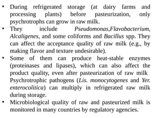 • During refrigerated storage (at dairy farms and
processing plants) before pasteurization, only
psychrotrophs can grow in raw milk.
• They include Pseudomonas,Flavobacterium,
Alcaligenes, and some coliforms and Bacillus spp. They
can affect the acceptance quality of raw milk (e.g., by
making flavor and texture undesirable).
• Some of them can produce heat-stable enzymes
(proteinases and lipases), which can also affect the
product quality, even after pasteurization of raw milk
Psychrotrophic pathogens (Lis. monocytogenes and Yer.
enterocolitica) can multiply in refrigerated raw milk
during storage.
• Microbiological quality of raw and pasteurized milk is
monitored in many countries by regulatory agencies.
 