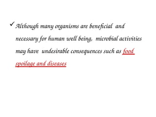 Although many organisms are beneficial and
necessary for human well being, microbial activities
may have undesirable consequences such as food
spoilage and diseases
 