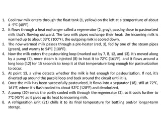 1. Cool raw milk enters through the float tank (1, yellow) on the left at a temperature of about
4–5°C (40°F).
2. It flows through a heat exchanger called a regenerator (2, gray), passing close to pasteurized
milk that's flowing outward. The two milk pipes exchange their heat: the incoming milk is
warmed up to about 38°C (100°F), the outgoing milk is cooled down.
3. The now-warmed milk passes through a pre-heater (red, 3), fed by one of the steam pipes
(green), and warms to 54°C (130°F).
4. Now the milk enters the pasteurizing loop (marked out by 7, 8, 12, and 13). It's moved along
by a pump (7), more steam is injected (8) to heat it to 72°C (161°F), and it flows around a
long loop (12) for 15 seconds to keep it at that temperature long enough for pasteurization
to occur.
5. At point 13, a valve detects whether the milk is hot enough for pasteurization. If not, it's
diverted up around the purple loop and back around the circuit until it is.
6. Once the milk has been successfully pasteurized, it flows into a separator (18), still at 72°C,
161°F, where it's flash cooled to about 53°C (128°F) and deodorized.
7. A pump (20) sends the partly cooled milk through the regenerator (2), so it cools further to
7°C (45°F) as it gives up its heat to incoming milk.
8. A refrigeration unit (21) chills it to its final temperature for bottling and/or longer-term
storage.
 