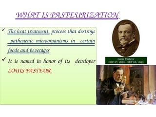 WHAT IS PASTEURIZATION
 The heat treatment process that destroys
pathogenic microorganisms in certain
foods and beverages
It is named in honor of its developer
LOUIS PASTEUR
 