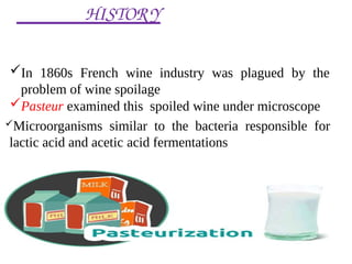 HISTORY
In 1860s French wine industry was plagued by the
problem of wine spoilage
Pasteur examined this spoiled wine under microscope
Microorganisms similar to the bacteria responsible for
lactic acid and acetic acid fermentations
 