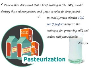 Pasteur then discovered that a brief heating at 55- 600 C would
destroy these microorganisms and preserve wine for long periods
 In 1886 German chemist V.H.
and F.Soxhlet adapted the
technique for preserving milk and
reduce milk transmissible
diseases
 