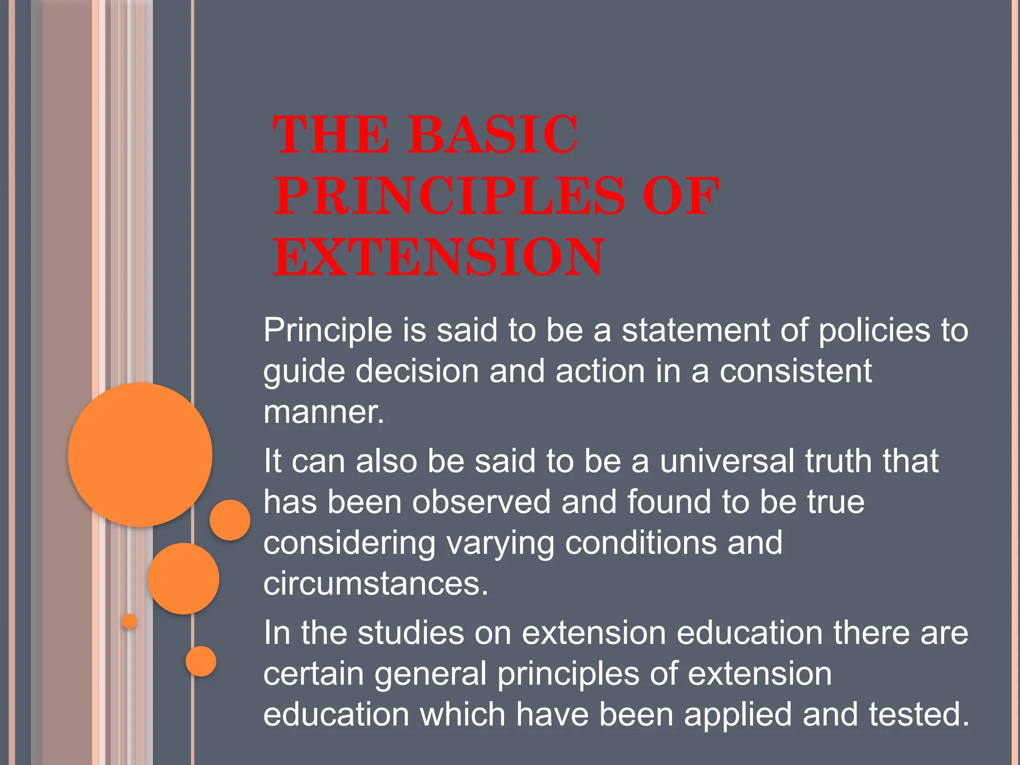 THE BASIC
PRINCIPLES OF
EXTENSION
Principle is said to be a statement of policies to
guide decision and action in a consistent
manner.
It can also be said to be a universal truth that
has been observed and found to be true
considering varying conditions and
circumstances.
In the studies on extension education there are
certain general principles of extension
education which have been applied and tested.
 