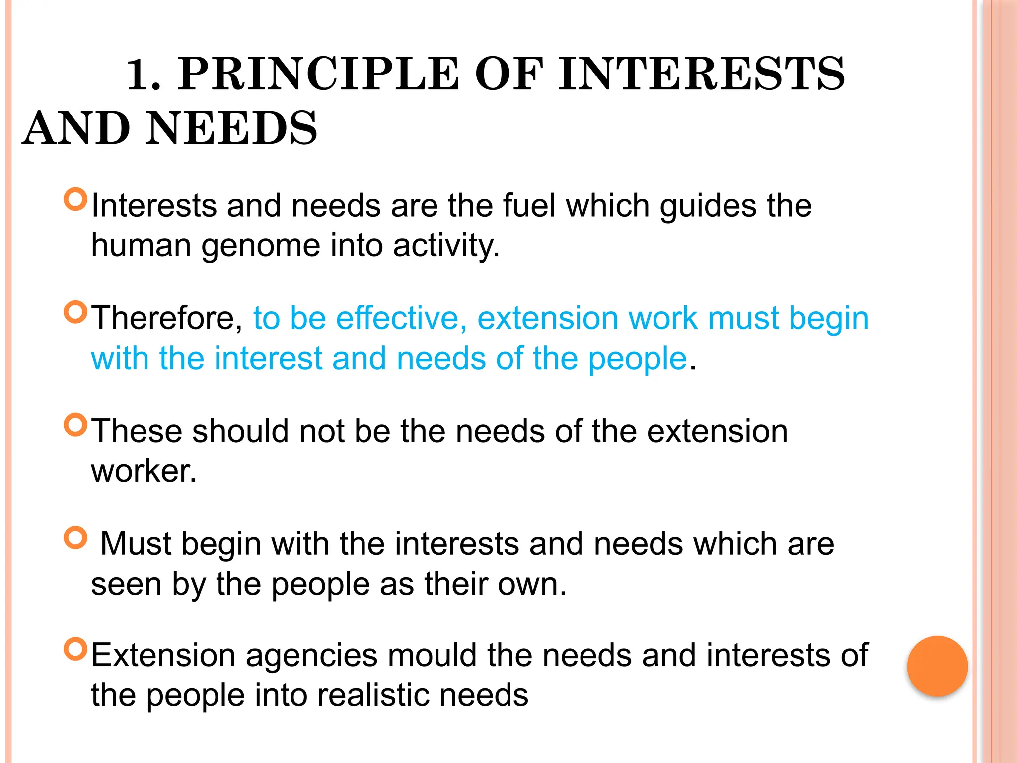 1. PRINCIPLE OF INTERESTS
AND NEEDS
Interests and needs are the fuel which guides the
human genome into activity.
Therefore, to be effective, extension work must begin
with the interest and needs of the people.
These should not be the needs of the extension
worker.
 Must begin with the interests and needs which are
seen by the people as their own.
Extension agencies mould the needs and interests of
the people into realistic needs
 