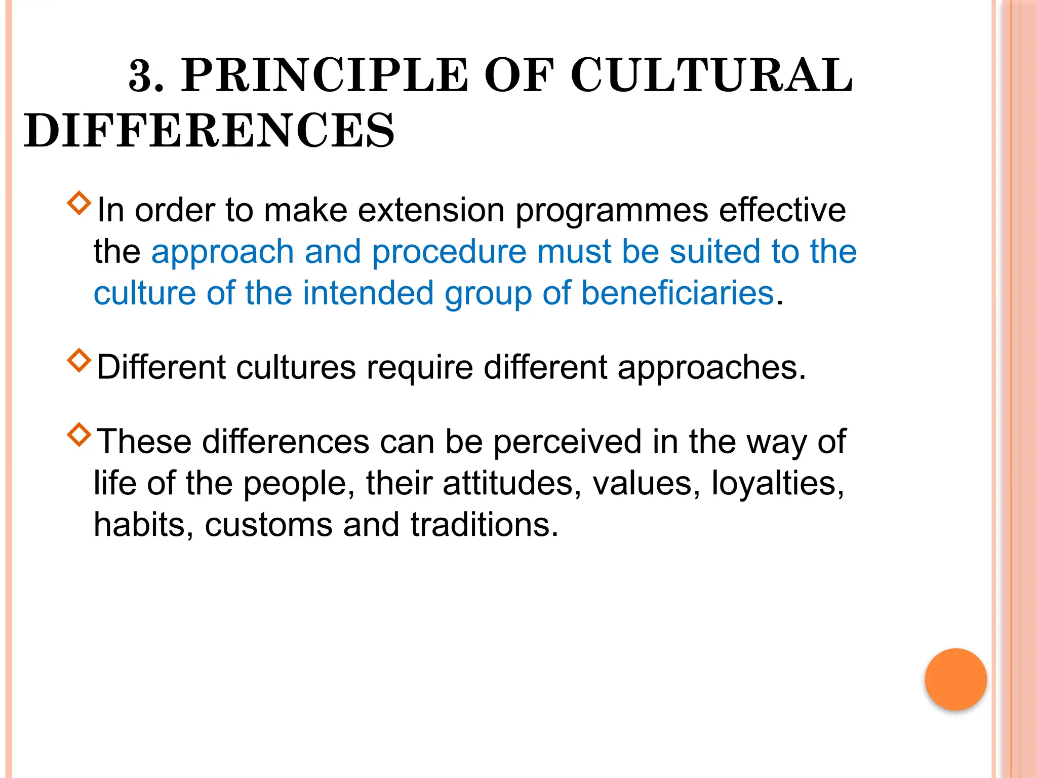 3. PRINCIPLE OF CULTURAL
DIFFERENCES
In order to make extension programmes effective
the approach and procedure must be suited to the
culture of the intended group of beneficiaries.
Different cultures require different approaches.
These differences can be perceived in the way of
life of the people, their attitudes, values, loyalties,
habits, customs and traditions.
 