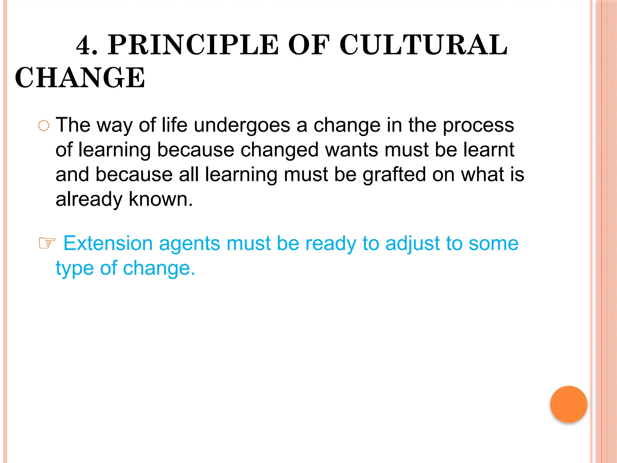 4. PRINCIPLE OF CULTURAL
CHANGE
◌ The way of life undergoes a change in the process
of learning because changed wants must be learnt
and because all learning must be grafted on what is
already known.
☞ Extension agents must be ready to adjust to some
type of change.
 