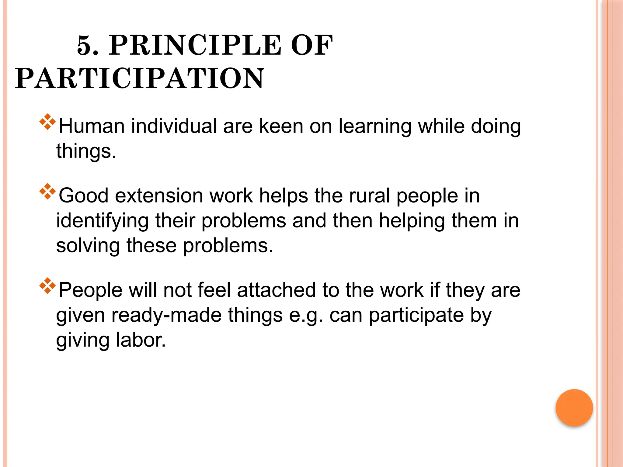 5. PRINCIPLE OF
PARTICIPATION
Human individual are keen on learning while doing
things.
Good extension work helps the rural people in
identifying their problems and then helping them in
solving these problems.
People will not feel attached to the work if they are
given ready-made things e.g. can participate by
giving labor.
 