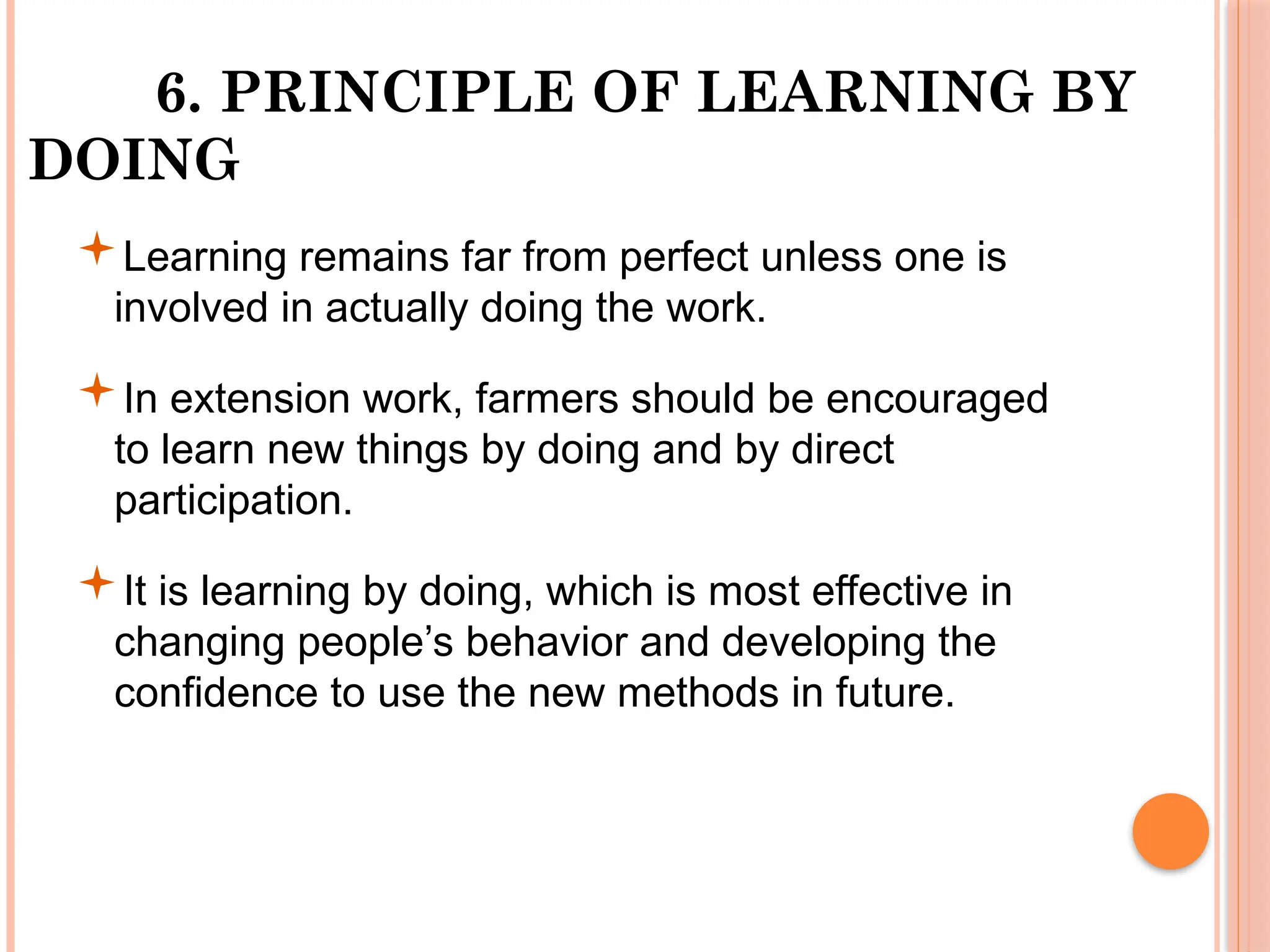 6. PRINCIPLE OF LEARNING BY
DOING
Learning remains far from perfect unless one is
involved in actually doing the work.
In extension work, farmers should be encouraged
to learn new things by doing and by direct
participation.
It is learning by doing, which is most effective in
changing people’s behavior and developing the
confidence to use the new methods in future.
 