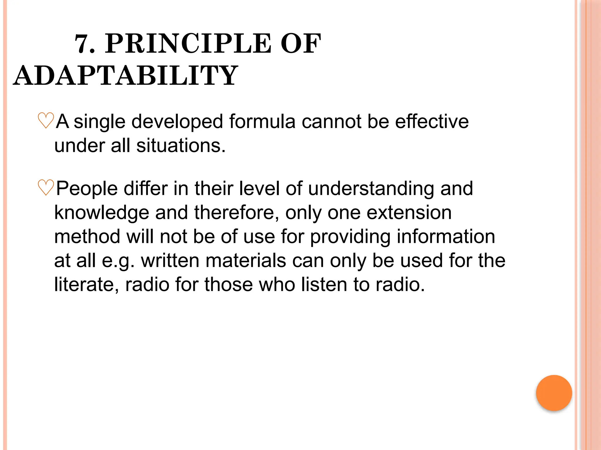 7. PRINCIPLE OF
ADAPTABILITY
♡A single developed formula cannot be effective
under all situations.
♡People differ in their level of understanding and
knowledge and therefore, only one extension
method will not be of use for providing information
at all e.g. written materials can only be used for the
literate, radio for those who listen to radio.
 