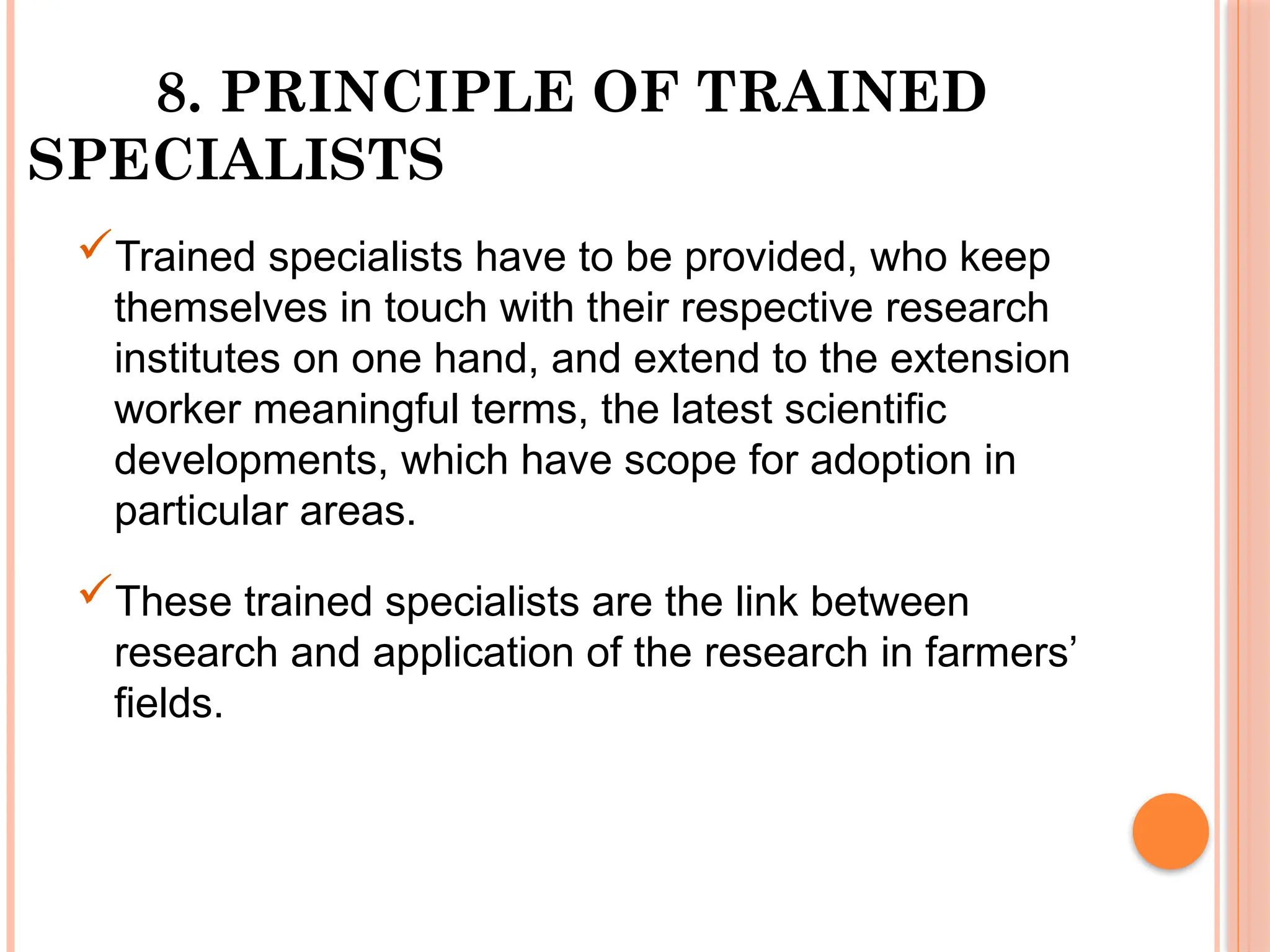 8. PRINCIPLE OF TRAINED
SPECIALISTS
Trained specialists have to be provided, who keep
themselves in touch with their respective research
institutes on one hand, and extend to the extension
worker meaningful terms, the latest scientific
developments, which have scope for adoption in
particular areas.
These trained specialists are the link between
research and application of the research in farmers’
fields.
 