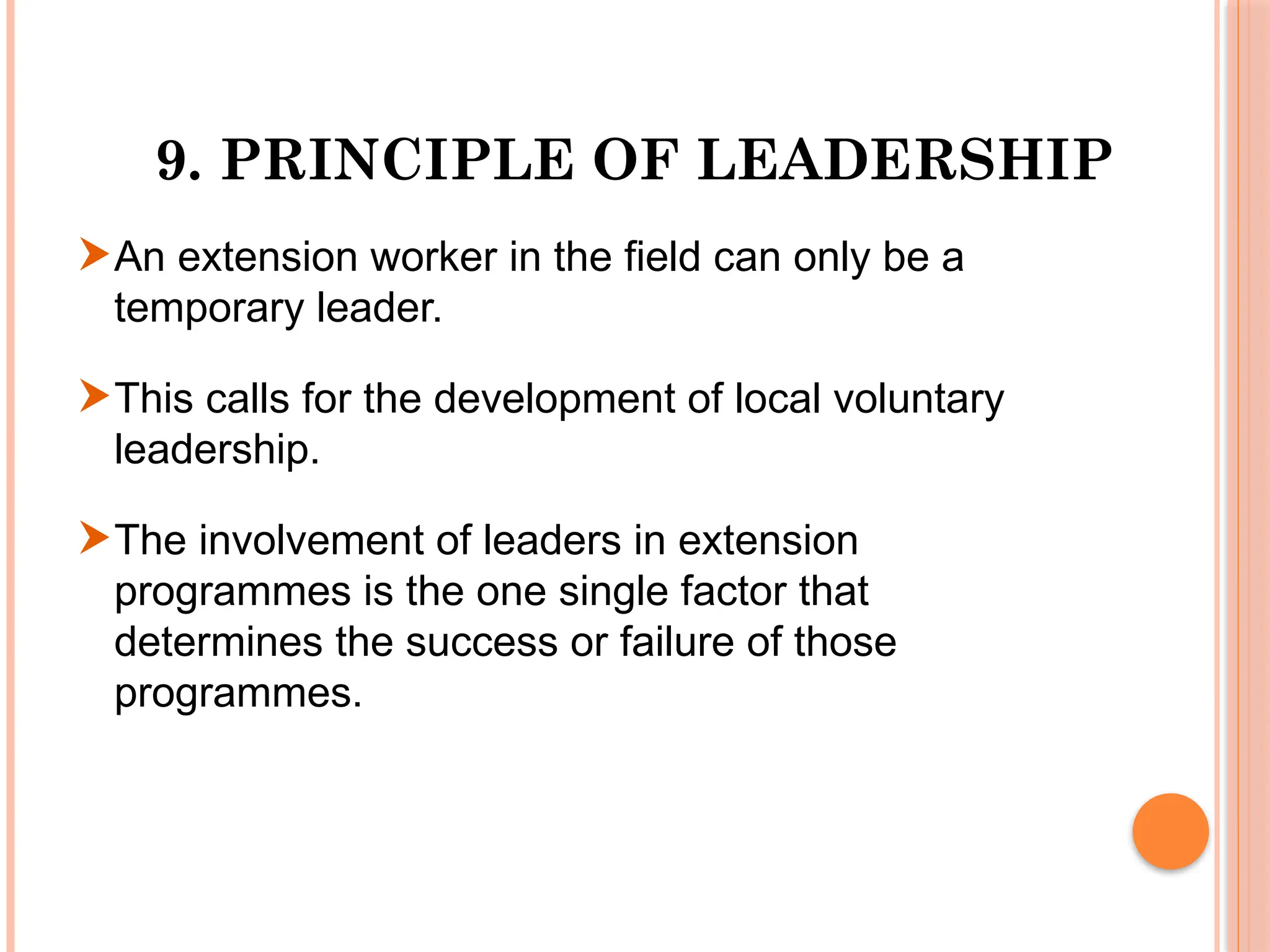 9. PRINCIPLE OF LEADERSHIP
An extension worker in the field can only be a
temporary leader.
This calls for the development of local voluntary
leadership.
The involvement of leaders in extension
programmes is the one single factor that
determines the success or failure of those
programmes.
 