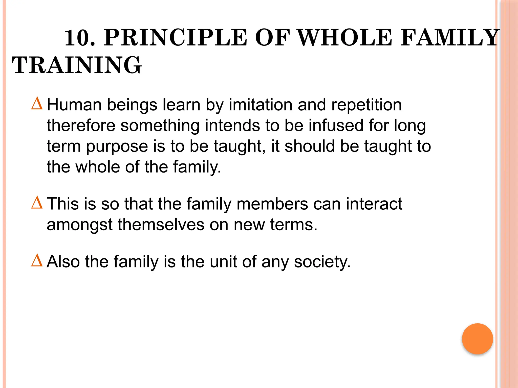 10. PRINCIPLE OF WHOLE FAMILY
TRAINING
∆ Human beings learn by imitation and repetition
therefore something intends to be infused for long
term purpose is to be taught, it should be taught to
the whole of the family.
∆ This is so that the family members can interact
amongst themselves on new terms.
∆ Also the family is the unit of any society.
 