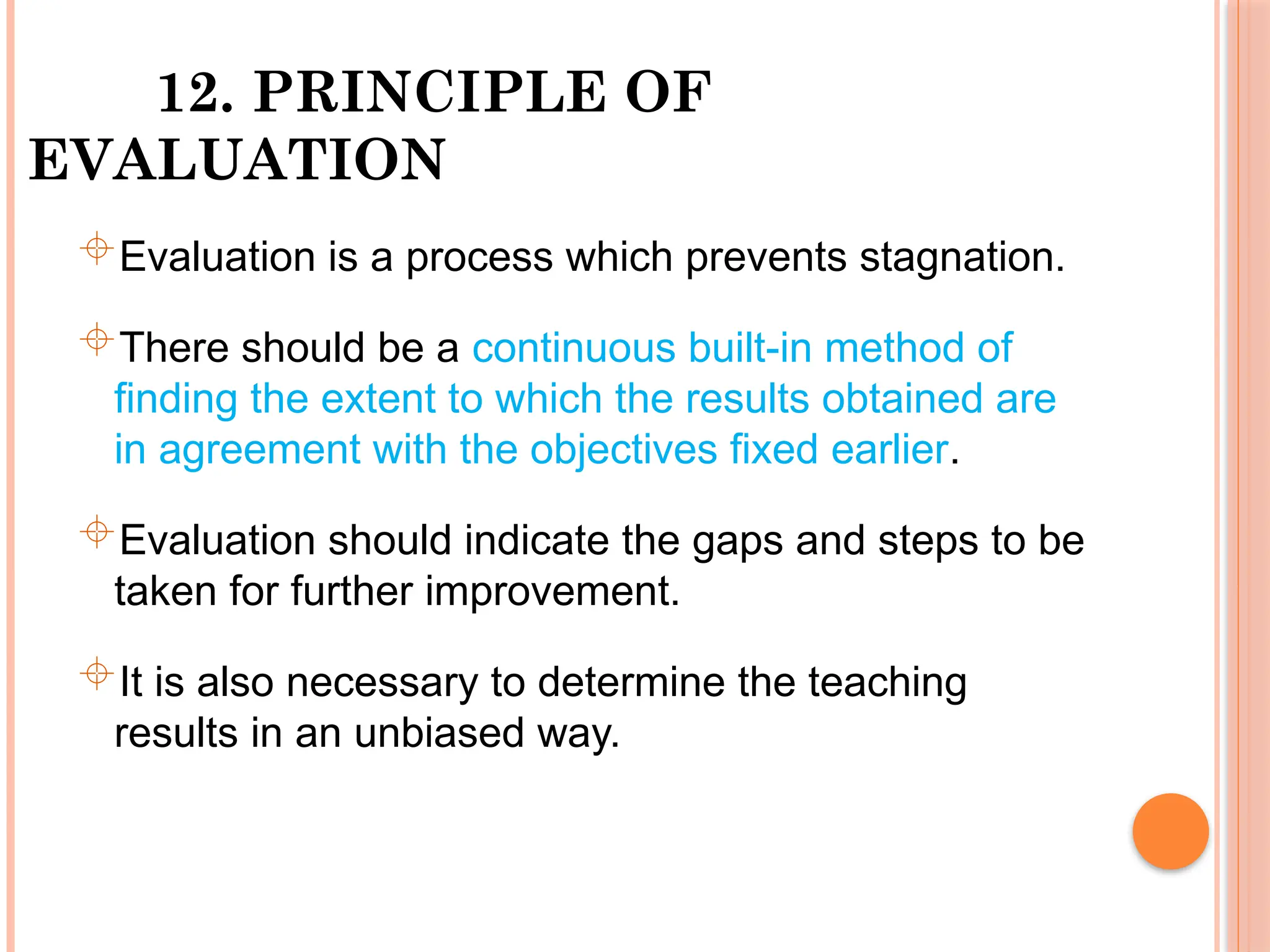 12. PRINCIPLE OF
EVALUATION
Evaluation is a process which prevents stagnation.
There should be a continuous built-in method of
finding the extent to which the results obtained are
in agreement with the objectives fixed earlier.
Evaluation should indicate the gaps and steps to be
taken for further improvement.
It is also necessary to determine the teaching
results in an unbiased way.
 