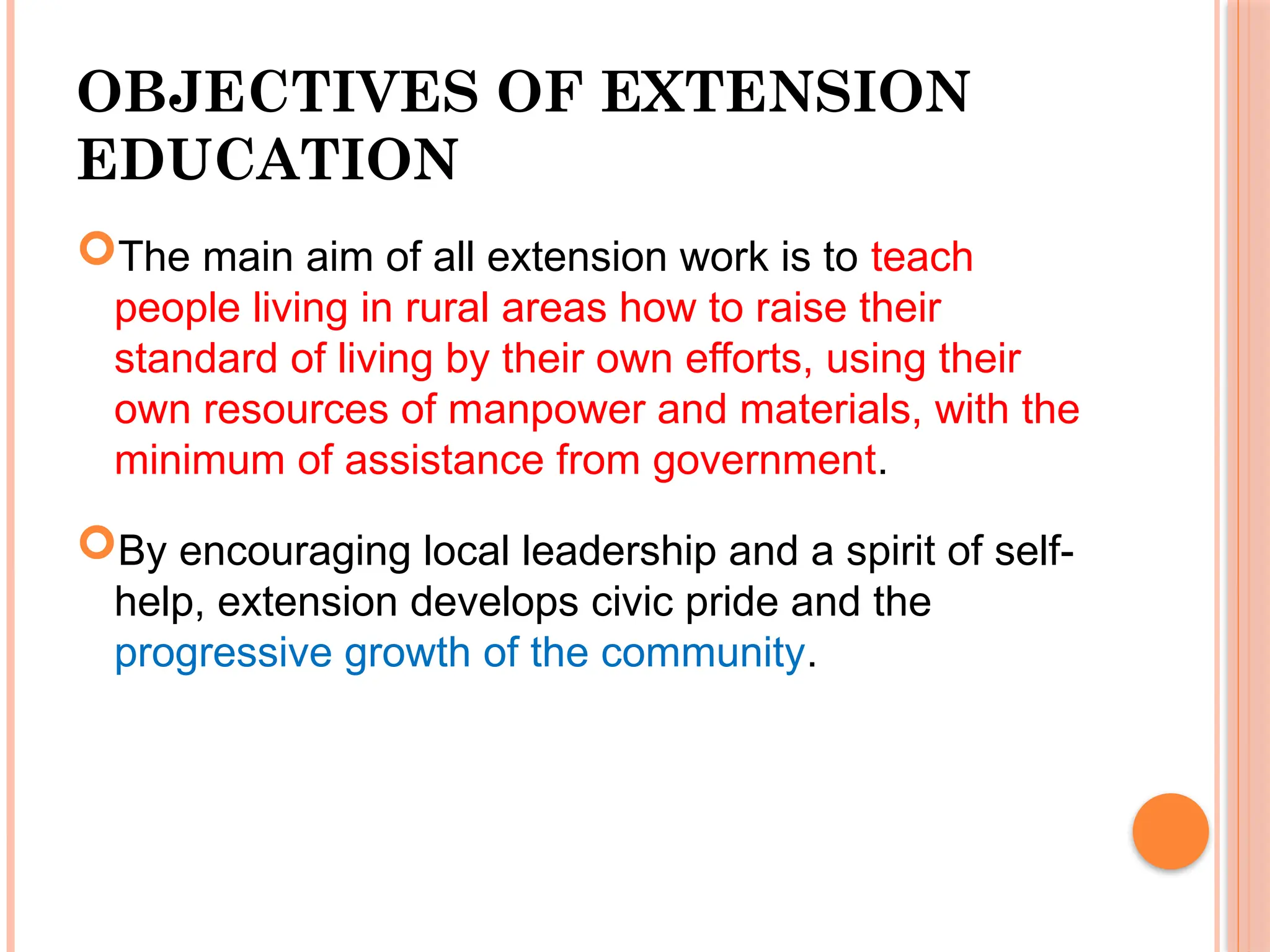 OBJECTIVES OF EXTENSION
EDUCATION
The main aim of all extension work is to teach
people living in rural areas how to raise their
standard of living by their own efforts, using their
own resources of manpower and materials, with the
minimum of assistance from government.
By encouraging local leadership and a spirit of self-
help, extension develops civic pride and the
progressive growth of the community.
 