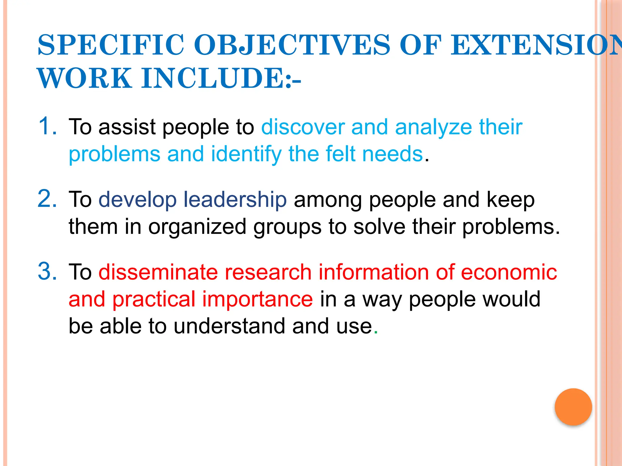 SPECIFIC OBJECTIVES OF EXTENSION
WORK INCLUDE:-
1. To assist people to discover and analyze their
problems and identify the felt needs.
2. To develop leadership among people and keep
them in organized groups to solve their problems.
3. To disseminate research information of economic
and practical importance in a way people would
be able to understand and use.
 