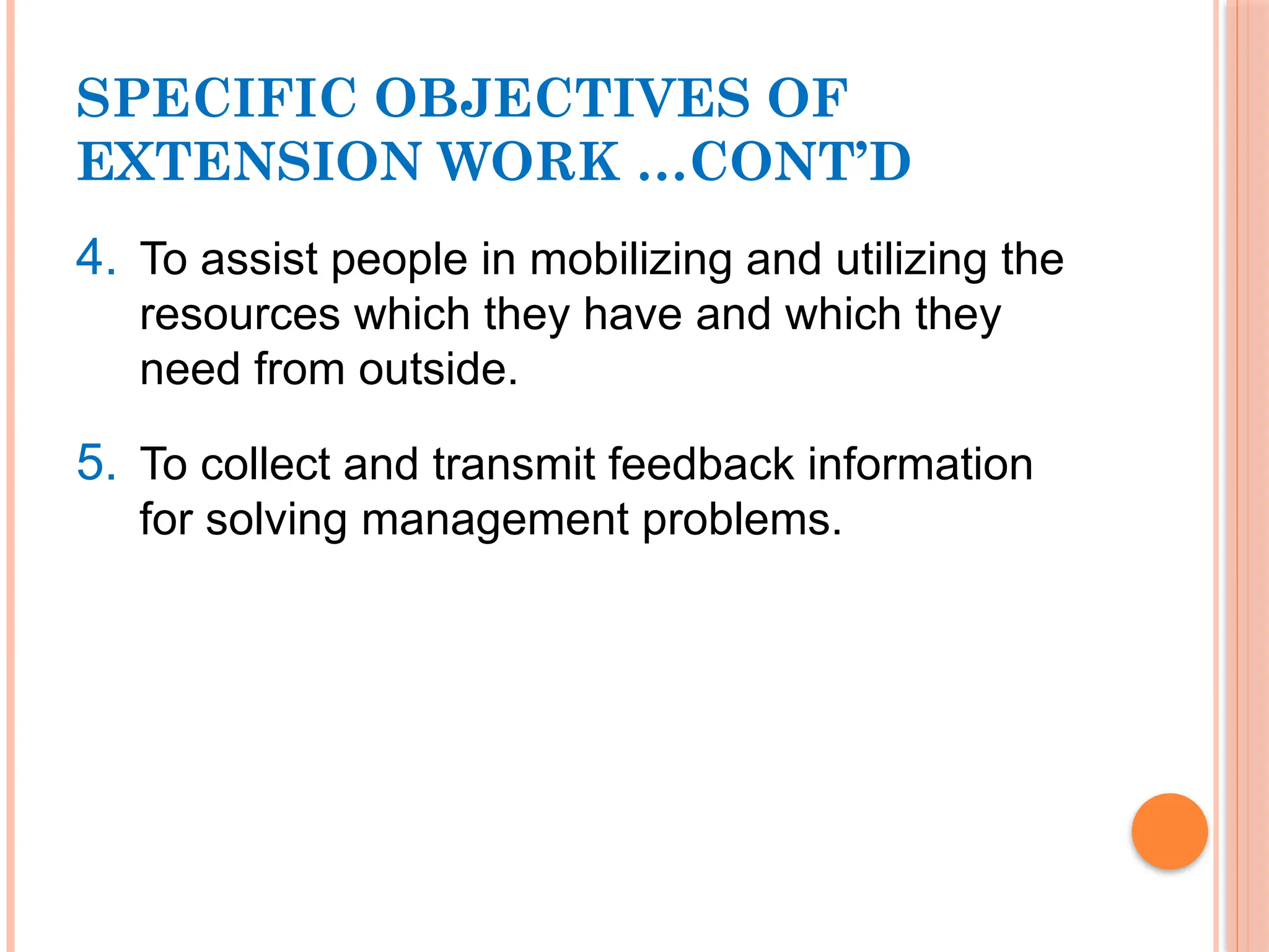 SPECIFIC OBJECTIVES OF
EXTENSION WORK …CONT’D
4. To assist people in mobilizing and utilizing the
resources which they have and which they
need from outside.
5. To collect and transmit feedback information
for solving management problems.
 