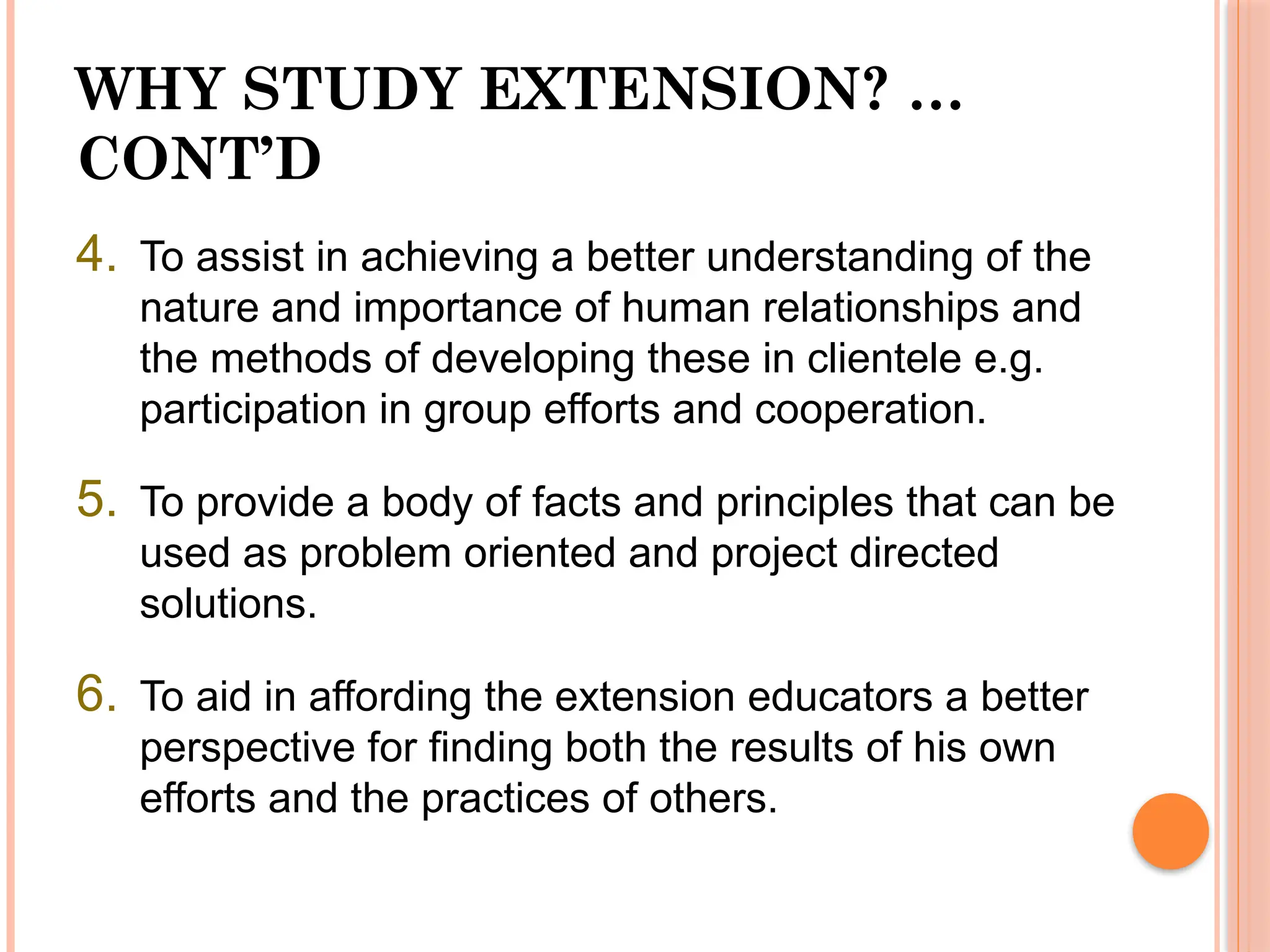 WHY STUDY EXTENSION? …
CONT’D
4. To assist in achieving a better understanding of the
nature and importance of human relationships and
the methods of developing these in clientele e.g.
participation in group efforts and cooperation.
5. To provide a body of facts and principles that can be
used as problem oriented and project directed
solutions.
6. To aid in affording the extension educators a better
perspective for finding both the results of his own
efforts and the practices of others.
 