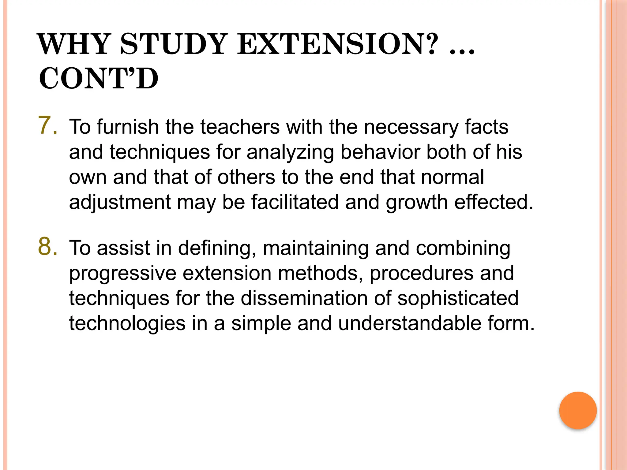 WHY STUDY EXTENSION? …
CONT’D
7. To furnish the teachers with the necessary facts
and techniques for analyzing behavior both of his
own and that of others to the end that normal
adjustment may be facilitated and growth effected.
8. To assist in defining, maintaining and combining
progressive extension methods, procedures and
techniques for the dissemination of sophisticated
technologies in a simple and understandable form.
 