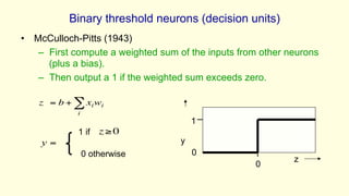 Binary threshold neurons (decision units)
• McCulloch-Pitts (1943)
– First compute a weighted sum of the inputs from other neurons
(plus a bias).
– Then output a 1 if the weighted sum exceeds zero.
y
z
1
0
0
=
y
z = b + xi
i
∑ wi
z≥0
1 if
0 otherwise
 