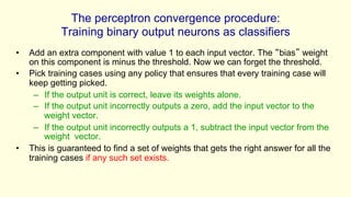 The perceptron convergence procedure:
Training binary output neurons as classifiers
• Add an extra component with value 1 to each input vector. The “bias” weight
on this component is minus the threshold. Now we can forget the threshold.
• Pick training cases using any policy that ensures that every training case will
keep getting picked.
– If the output unit is correct, leave its weights alone.
– If the output unit incorrectly outputs a zero, add the input vector to the
weight vector.
– If the output unit incorrectly outputs a 1, subtract the input vector from the
weight vector.
• This is guaranteed to find a set of weights that gets the right answer for all the
training cases if any such set exists.
 