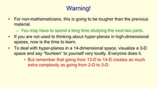 Warning!
• For non-mathematicians, this is going to be tougher than the previous
material.
– You may have to spend a long time studying the next two parts.
• If you are not used to thinking about hyper-planes in high-dimensional
spaces, now is the time to learn.
• To deal with hyper-planes in a 14-dimensional space, visualize a 3-D
space and say “fourteen” to yourself very loudly. Everyone does it.
• But remember that going from 13-D to 14-D creates as much
extra complexity as going from 2-D to 3-D.
 