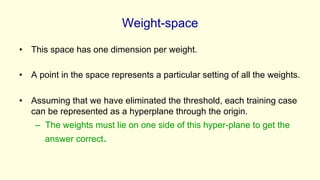 Weight-space
• This space has one dimension per weight.
• A point in the space represents a particular setting of all the weights.
• Assuming that we have eliminated the threshold, each training case
can be represented as a hyperplane through the origin.
– The weights must lie on one side of this hyper-plane to get the
answer correct.
 