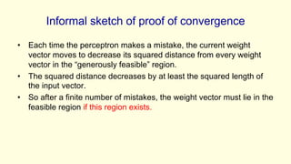 Informal sketch of proof of convergence
• Each time the perceptron makes a mistake, the current weight
vector moves to decrease its squared distance from every weight
vector in the “generously feasible” region.
• The squared distance decreases by at least the squared length of
the input vector.
• So after a finite number of mistakes, the weight vector must lie in the
feasible region if this region exists.
 