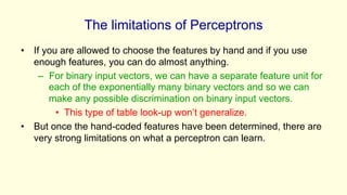 The limitations of Perceptrons
• If you are allowed to choose the features by hand and if you use
enough features, you can do almost anything.
– For binary input vectors, we can have a separate feature unit for
each of the exponentially many binary vectors and so we can
make any possible discrimination on binary input vectors.
• This type of table look-up won’t generalize.
• But once the hand-coded features have been determined, there are
very strong limitations on what a perceptron can learn.
 