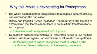 Why this result is devastating for Perceptrons
• The whole point of pattern recognition is to recognize patterns despite
transformations like translation.
• Minsky and Papert’s “Group Invariance Theorem” says that the part of
a Perceptron that learns cannot learn to do this if the transformations
form a group.
– Translations with wrap-around form a group.
• To deal with such transformations, a Perceptron needs to use multiple
feature units to recognize transformations of informative sub-patterns.
– So the tricky part of pattern recognition must be solved by the
hand-coded feature detectors, not the learning procedure.
 