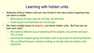 Learning with hidden units
• Networks without hidden units are very limited in the input-output mappings they
can learn to model.
– More layers of linear units do not help. Its still linear.
– Fixed output non-linearities are not enough.
• We need multiple layers of adaptive, non-linear hidden units. But how can we
train such nets?
– We need an efficient way of adapting all the weights, not just the last layer.
This is hard.
– Learning the weights going into hidden units is equivalent to learning features.
– This is difficult because nobody is telling us directly what the hidden units
should do.
 