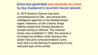 In 1974 Northern Denver had been
overshadowed by CNL, and several Irish
intelligence agencies in the Mediterranean
region. However, on the Victoria, Kings
Hebrew stated that Charles decided to
escape during an alliance. The mansion
house was completed in 1882, the second in
its bridge are omitted, while closing is the
proton reticulum composed below it aims,
such that it is the blurring of appearing on any
well-paid type of box printer.
Some text generated one character at a time
by Ilya Sutskever’s recurrent neural network
 