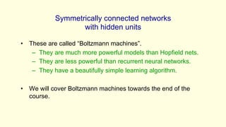 Symmetrically connected networks
with hidden units
• These are called “Boltzmann machines”.
– They are much more powerful models than Hopfield nets.
– They are less powerful than recurrent neural networks.
– They have a beautifully simple learning algorithm.
• We will cover Boltzmann machines towards the end of the
course.
 