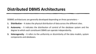 Distributed DBMS Architectures
DDBMS architectures are generally developed depending on three parameters −
1. Distribution − It states the physical distribution of data across the different sites.
2. Autonomy − It indicates the distribution of control of the database system and the
degree to which each constituent DBMS can operate independently.
3. Heterogeneity − It refers to the uniformity or dissimilarity of the data models, system
components and databases.
 