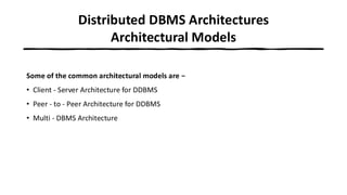 Distributed DBMS Architectures
Architectural Models
Some of the common architectural models are −
• Client - Server Architecture for DDBMS
• Peer - to - Peer Architecture for DDBMS
• Multi - DBMS Architecture
 