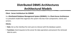 Distributed DBMS Architectures
Architectural Models
Client - Server Architecture for DDBMS
In a Distributed Database Management System (DDBMS), the Client-Server Architecture
is a prevalent model that organizes the system into two main components: clients and
servers.
Clients:
• Role: Act as the interface for end-users to interact with the database system.
• Functions: Send requests to the server for data operations and present the retrieved
data to users.
 