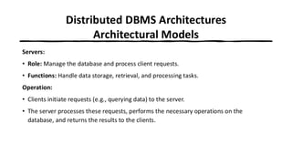 Distributed DBMS Architectures
Architectural Models
Servers:
• Role: Manage the database and process client requests.
• Functions: Handle data storage, retrieval, and processing tasks.
Operation:
• Clients initiate requests (e.g., querying data) to the server.
• The server processes these requests, performs the necessary operations on the
database, and returns the results to the clients.
 