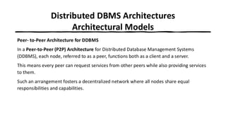 Distributed DBMS Architectures
Architectural Models
Peer- to-Peer Architecture for DDBMS
In a Peer-to-Peer (P2P) Architecture for Distributed Database Management Systems
(DDBMS), each node, referred to as a peer, functions both as a client and a server.
This means every peer can request services from other peers while also providing services
to them.
Such an arrangement fosters a decentralized network where all nodes share equal
responsibilities and capabilities.
 