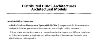 Distributed DBMS Architectures
Architectural Models
Multi - DBMS Architectures
• A Multi-Database Management System (Multi-DBMS) integrates multiple autonomous
and possibly heterogeneous database systems into a single, unified framework.
• This architecture enables users to access and manipulate data across different databases
as if they were part of a single system, without needing to be aware of the underlying
distribution or heterogeneity.
 