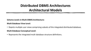 Distributed DBMS Architectures
Architectural Models
Schema Levels in Multi-DBMS Architecture:
Multi-Database View Level:
• Depicts multiple user views comprising subsets of the integrated distributed database.
Multi-Database Conceptual Level:
• Represents the integrated multi-database structure definitions.
 