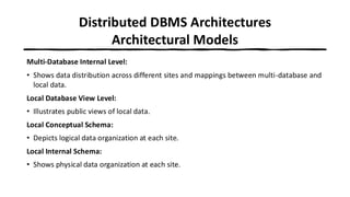 Distributed DBMS Architectures
Architectural Models
Multi-Database Internal Level:
• Shows data distribution across different sites and mappings between multi-database and
local data.
Local Database View Level:
• Illustrates public views of local data.
Local Conceptual Schema:
• Depicts logical data organization at each site.
Local Internal Schema:
• Shows physical data organization at each site.
 