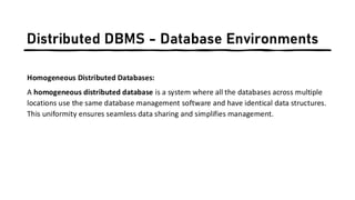 Distributed DBMS - Database Environments
Homogeneous Distributed Databases:
A homogeneous distributed database is a system where all the databases across multiple
locations use the same database management software and have identical data structures.
This uniformity ensures seamless data sharing and simplifies management.
 