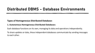 Distributed DBMS - Database Environments
Types of Homogeneous Distributed Database:
1. Autonomous Homogeneous Distributed Databases:
Each database functions on its own, managing its data and operations independently.
To share updates or data, these independent databases communicate by sending messages
to each other.
 