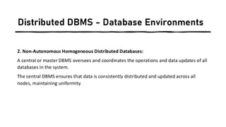 Distributed DBMS - Database Environments
2. Non-Autonomous Homogeneous Distributed Databases:
A central or master DBMS oversees and coordinates the operations and data updates of all
databases in the system.
The central DBMS ensures that data is consistently distributed and updated across all
nodes, maintaining uniformity.
 