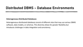 Distributed DBMS - Database Environments
Heterogeneous Distributed Databases:
Heterogeneous distributed databases consist of different sites that may use various DBMS
software, data models, or schemas. This diversity allows for greater flexibility but
introduces challenges in data integration and consistency.
 