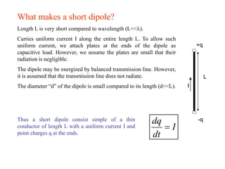 What makes a short dipole?
Length L is very short compared to wavelength (L<<).
Carries uniform current I along the entire length L. To allow such
uniform current, we attach plates at the ends of the dipole as
capacitive load. However, we assume the plates are small that their
radiation is negligible.
The dipole may be energized by balanced transmission line. However,
it is assumed that the transmission line does not radiate.
The diameter “d” of the dipole is small compared to its length (d<<L).
+q
-q
I
L
Thus a short dipole consist simple of a thin
conductor of length L with a uniform current I and
point charges q at the ends.
dq
I
dt
=
 